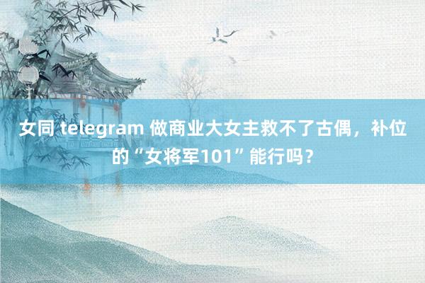 女同 telegram 做商业大女主救不了古偶，补位的“女将军101”能行吗？