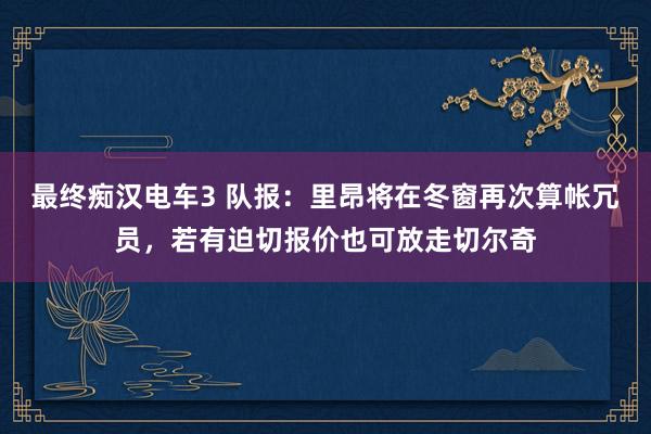 最终痴汉电车3 队报：里昂将在冬窗再次算帐冗员，若有迫切报价也可放走切尔奇