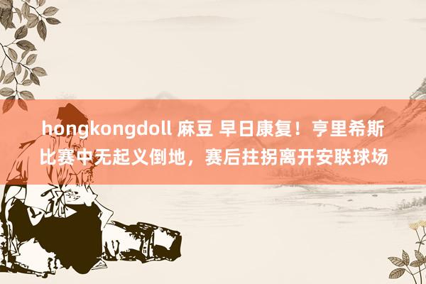 hongkongdoll 麻豆 早日康复！亨里希斯比赛中无起义倒地，赛后拄拐离开安联球场