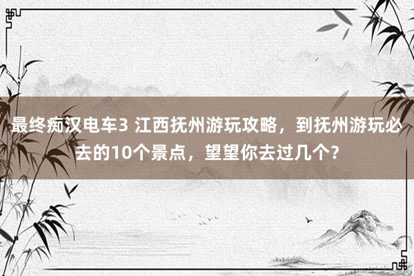 最终痴汉电车3 江西抚州游玩攻略，到抚州游玩必去的10个景点，望望你去过几个？