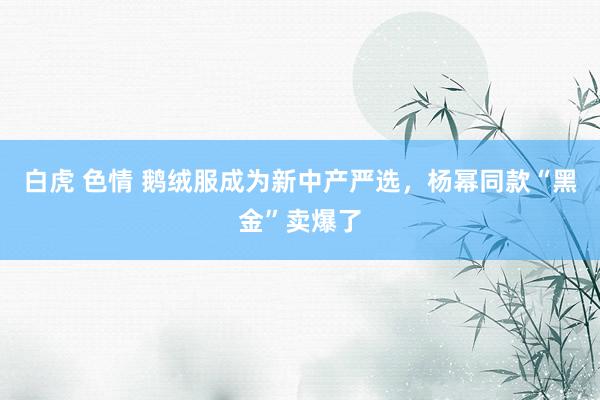 白虎 色情 鹅绒服成为新中产严选，杨幂同款“黑金”卖爆了