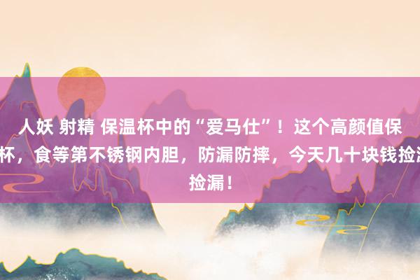 人妖 射精 保温杯中的“爱马仕”！这个高颜值保温杯，食等第不锈钢内胆，防漏防摔，今天几十块钱捡漏！