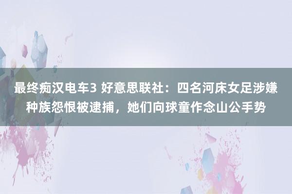 最终痴汉电车3 好意思联社：四名河床女足涉嫌种族怨恨被逮捕，她们向球童作念山公手势