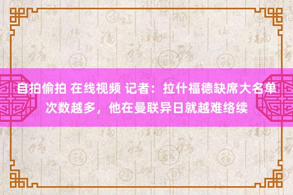 自拍偷拍 在线视频 记者：拉什福德缺席大名单次数越多，他在曼联异日就越难络续