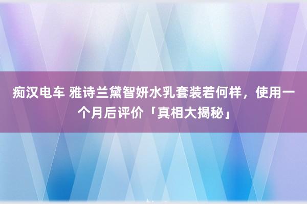 痴汉电车 雅诗兰黛智妍水乳套装若何样，使用一个月后评价「真相大揭秘」