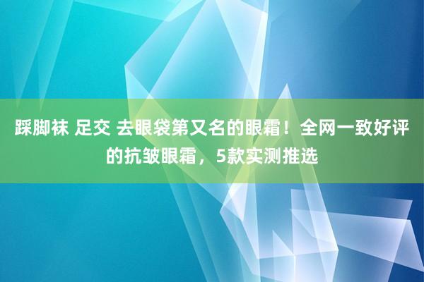 踩脚袜 足交 去眼袋第又名的眼霜！全网一致好评的抗皱眼霜，5款实测推选