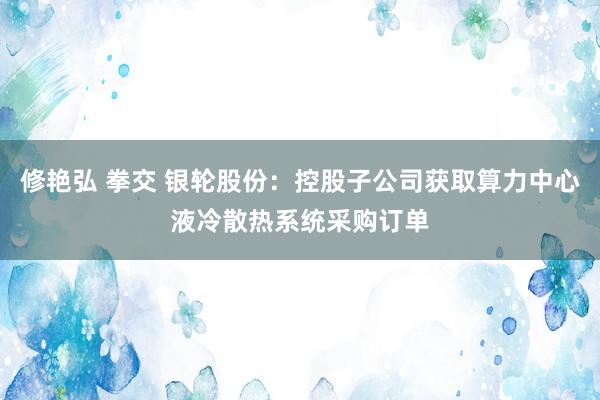 修艳弘 拳交 银轮股份：控股子公司获取算力中心液冷散热系统采购订单