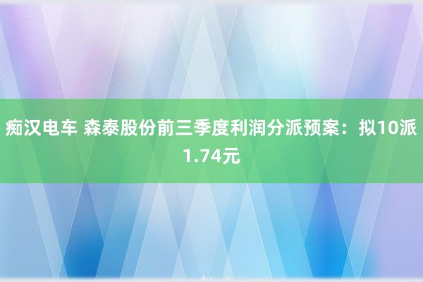 痴汉电车 森泰股份前三季度利润分派预案：拟10派1.74元