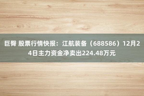 巨臀 股票行情快报：江航装备（688586）12月24日主力资金净卖出224.48万元