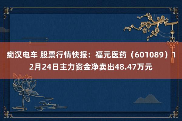 痴汉电车 股票行情快报：福元医药（601089）12月24日主力资金净卖出48.47万元