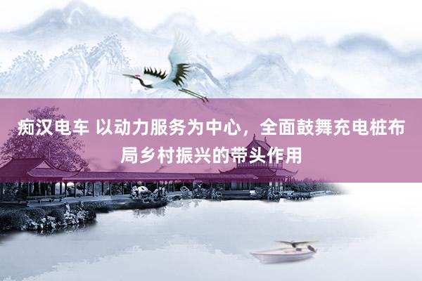 痴汉电车 以动力服务为中心，全面鼓舞充电桩布局乡村振兴的带头作用