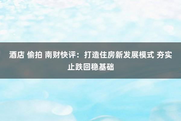 酒店 偷拍 南财快评：打造住房新发展模式 夯实止跌回稳基础