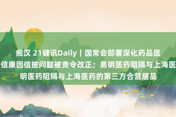 痴汉 21健讯Daily｜国常会部署深化药品医疗器械监管立异；卫信康因信披问题被责令改正；易明医药阻隔与上海医药的第三方合营居品