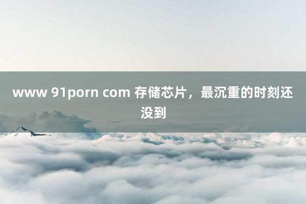 www 91porn com 存储芯片，最沉重的时刻还没到