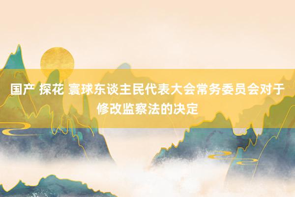 国产 探花 寰球东谈主民代表大会常务委员会对于修改监察法的决定