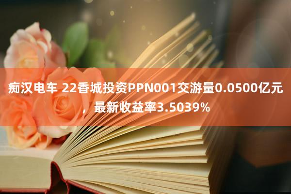 痴汉电车 22香城投资PPN001交游量0.0500亿元，最新收益率3.5039%