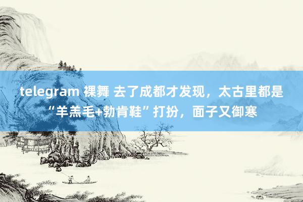 telegram 裸舞 去了成都才发现，太古里都是“羊羔毛+勃肯鞋”打扮，面子又御寒