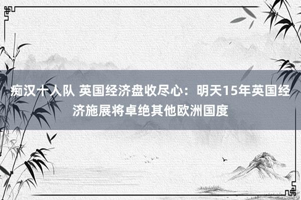 痴汉十人队 英国经济盘收尽心：明天15年英国经济施展将卓绝其他欧洲国度