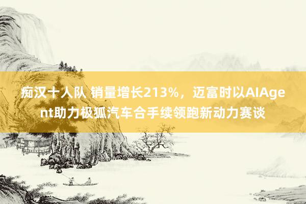 痴汉十人队 销量增长213%，迈富时以AIAgent助力极狐汽车合手续领跑新动力赛谈