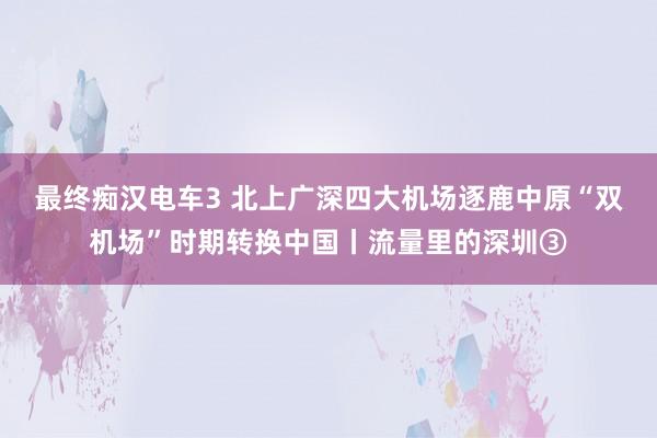 最终痴汉电车3 北上广深四大机场逐鹿中原　“双机场”时期转换中国丨流量里的深圳③