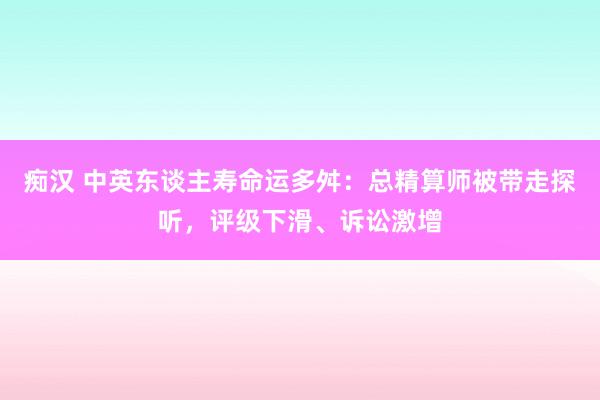 痴汉 中英东谈主寿命运多舛：总精算师被带走探听，评级下滑、诉讼激增