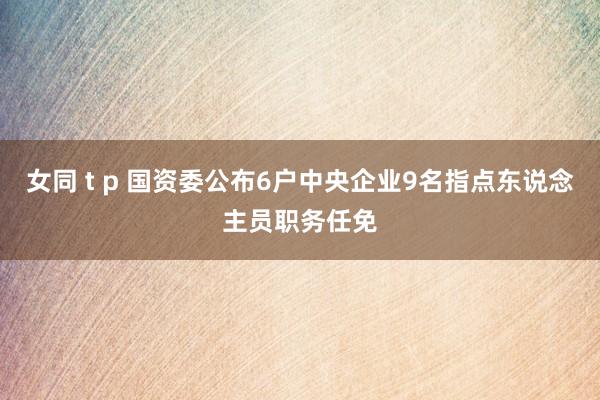 女同 t p 国资委公布6户中央企业9名指点东说念主员职务任免