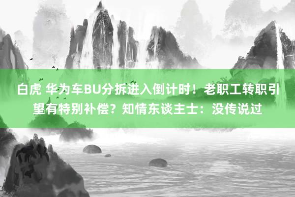 白虎 华为车BU分拆进入倒计时！老职工转职引望有特别补偿？知情东谈主士：没传说过