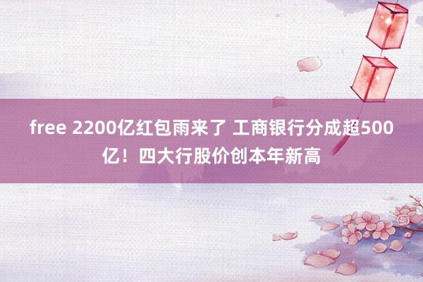 free 2200亿红包雨来了 工商银行分成超500亿！四大行股价创本年新高