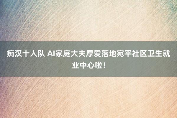 痴汉十人队 AI家庭大夫厚爱落地宛平社区卫生就业中心啦！