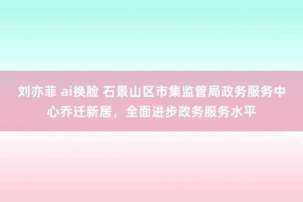 刘亦菲 ai换脸 石景山区市集监管局政务服务中心乔迁新居，全面进步政务服务水平