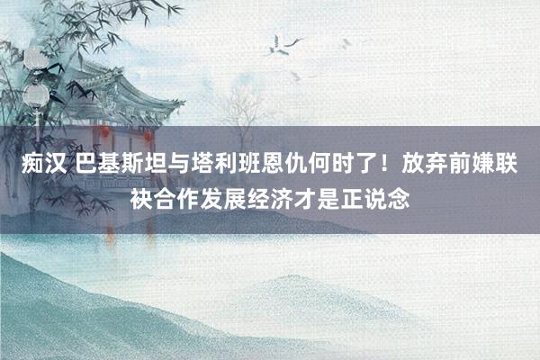 痴汉 巴基斯坦与塔利班恩仇何时了！放弃前嫌联袂合作发展经济才是正说念