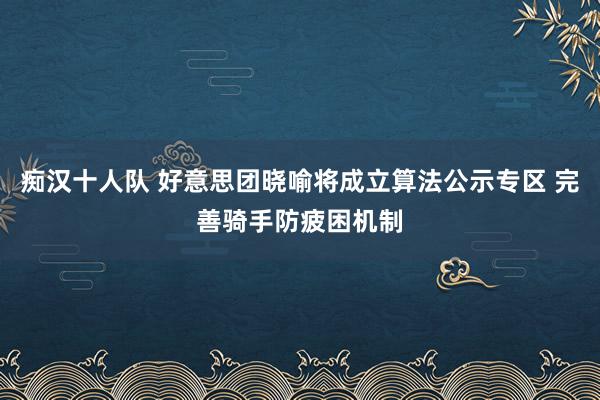 痴汉十人队 好意思团晓喻将成立算法公示专区 完善骑手防疲困机制