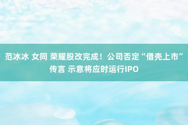 范冰冰 女同 荣耀股改完成！公司否定“借壳上市”传言 示意将应时运行IPO