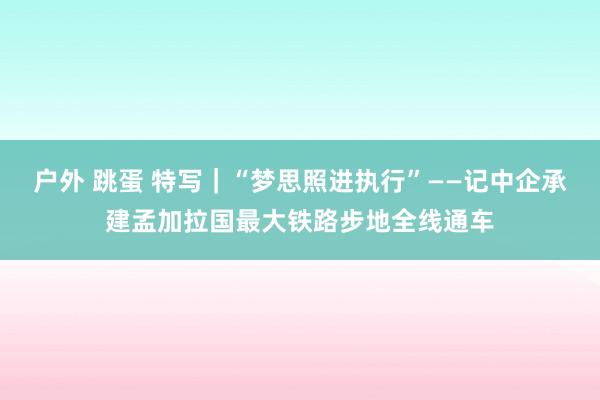 户外 跳蛋 特写｜“梦思照进执行”——记中企承建孟加拉国最大铁路步地全线通车