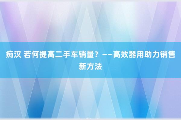 痴汉 若何提高二手车销量？——高效器用助力销售新方法