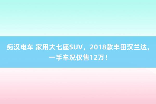 痴汉电车 家用大七座SUV，2018款丰田汉兰达，一手车况仅售12万！