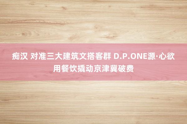 痴汉 对准三大建筑文搭客群 D.P.ONE源·心欲用餐饮撬动京津冀破费