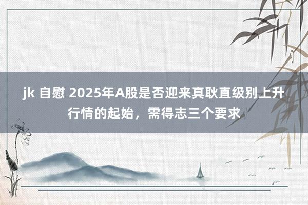 jk 自慰 2025年A股是否迎来真耿直级别上升行情的起始，需得志三个要求