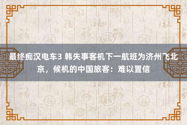 最终痴汉电车3 韩失事客机下一航班为济州飞北京，候机的中国旅客：难以置信