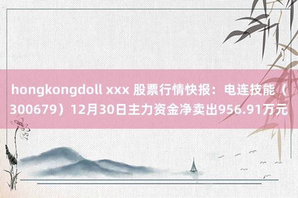 hongkongdoll xxx 股票行情快报：电连技能（300679）12月30日主力资金净卖出956.91万元