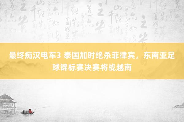 最终痴汉电车3 泰国加时绝杀菲律宾，东南亚足球锦标赛决赛将战越南