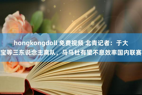 hongkongdoll 免费视频 北青记者：于大宝等三东说念主离队，马马杜有望不息效率国内联赛