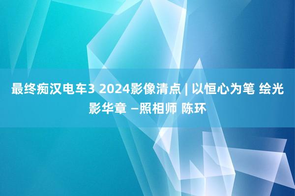 最终痴汉电车3 2024影像清点 | 以恒心为笔 绘光影华章 —照相师 陈环