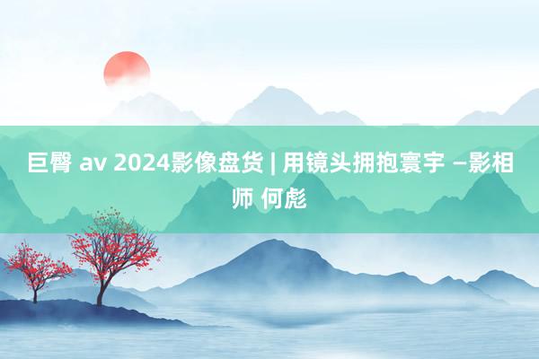 巨臀 av 2024影像盘货 | 用镜头拥抱寰宇 —影相师 何彪