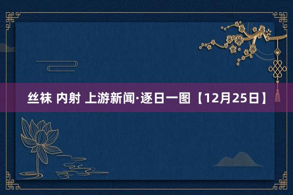 丝袜 内射 上游新闻·逐日一图【12月25日】