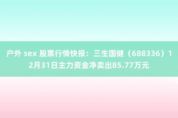 户外 sex 股票行情快报：三生国健（688336）12月31日主力资金净卖出85.77万元