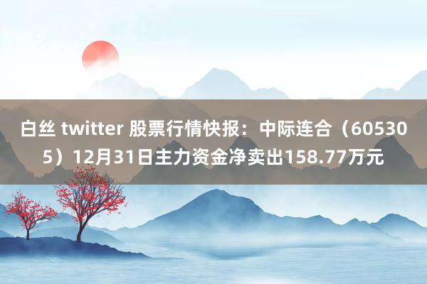 白丝 twitter 股票行情快报：中际连合（605305）12月31日主力资金净卖出158.77万元