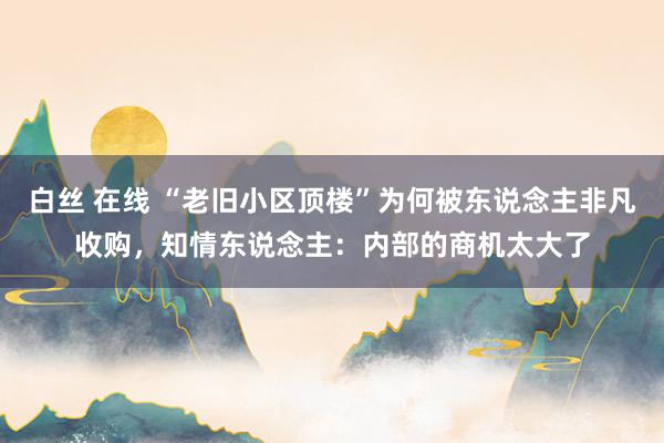 白丝 在线 “老旧小区顶楼”为何被东说念主非凡收购，知情东说念主：内部的商机太大了