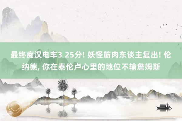 最终痴汉电车3 25分! 妖怪筋肉东谈主复出! 伦纳德， 你在泰伦卢心里的地位不输詹姆斯