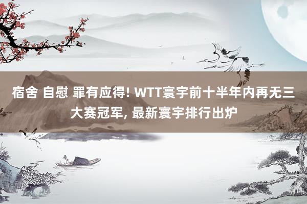 宿舍 自慰 罪有应得! WTT寰宇前十半年内再无三大赛冠军， 最新寰宇排行出炉